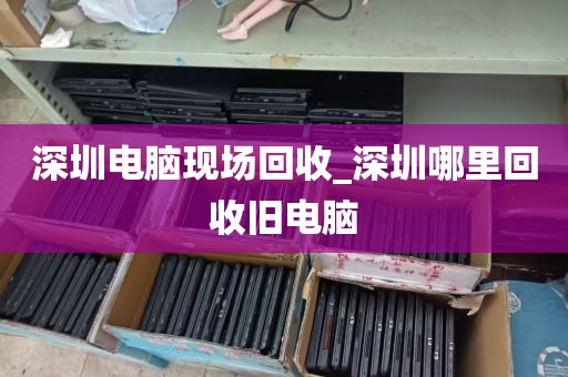 深圳电脑现场回收_深圳哪里回收旧电脑