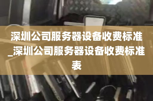 深圳公司服务器设备收费标准_深圳公司服务器设备收费标准表