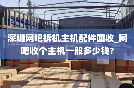 深圳网吧拆机主机配件回收_网吧收个主机一般多少钱?