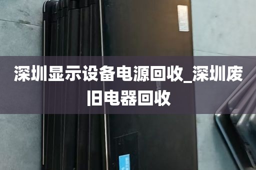 深圳显示设备电源回收_深圳废旧电器回收