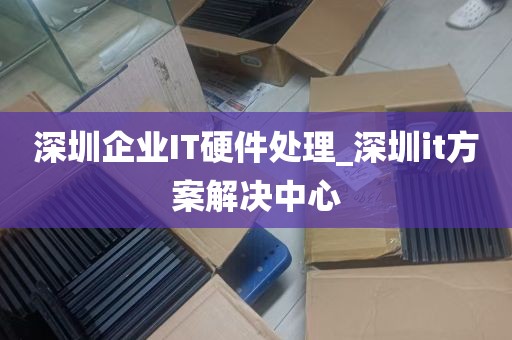 深圳企业IT硬件处理_深圳it方案解决中心