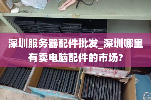 深圳服务器配件批发_深圳哪里有卖电脑配件的市场?