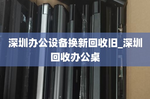 深圳办公设备换新回收旧_深圳回收办公桌
