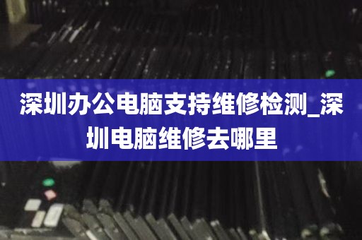 深圳办公电脑支持维修检测_深圳电脑维修去哪里