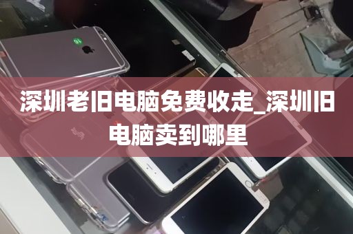 深圳老旧电脑免费收走_深圳旧电脑卖到哪里