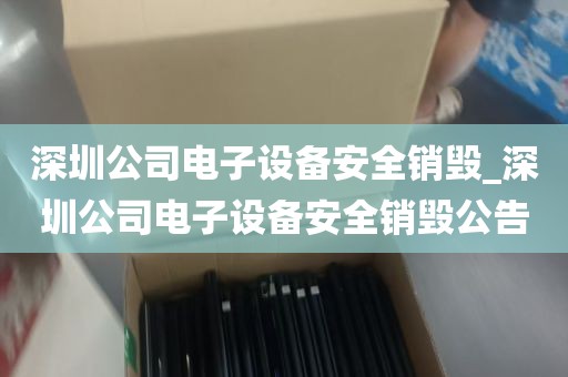深圳公司电子设备安全销毁_深圳公司电子设备安全销毁公告