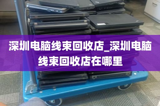 深圳电脑线束回收店_深圳电脑线束回收店在哪里