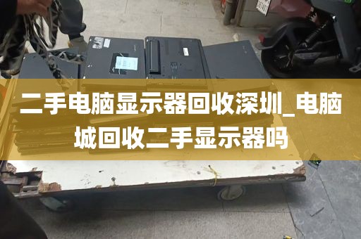 二手电脑显示器回收深圳_电脑城回收二手显示器吗