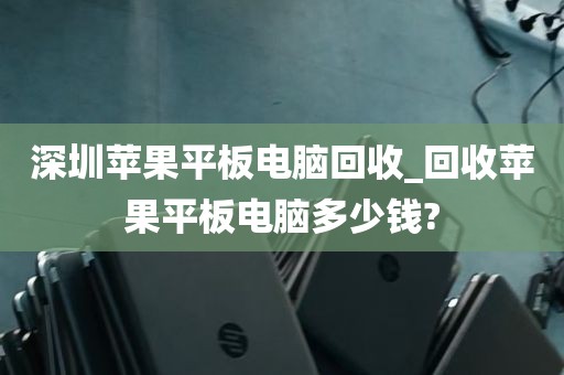 深圳苹果平板电脑回收_回收苹果平板电脑多少钱?