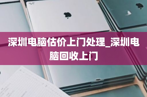 深圳电脑估价上门处理_深圳电脑回收上门