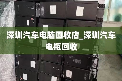 深圳汽车电脑回收店_深圳汽车电瓶回收