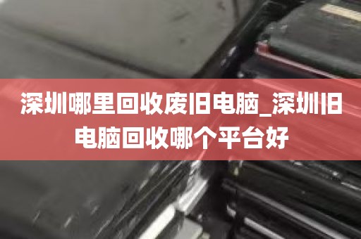 深圳哪里回收废旧电脑_深圳旧电脑回收哪个平台好