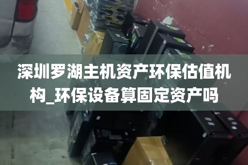 深圳罗湖主机资产环保估值机构_环保设备算固定资产吗
