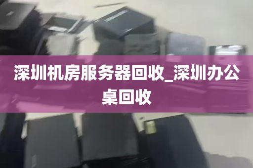 深圳机房服务器回收_深圳办公桌回收