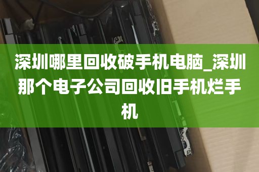 深圳哪里回收破手机电脑_深圳那个电子公司回收旧手机烂手机