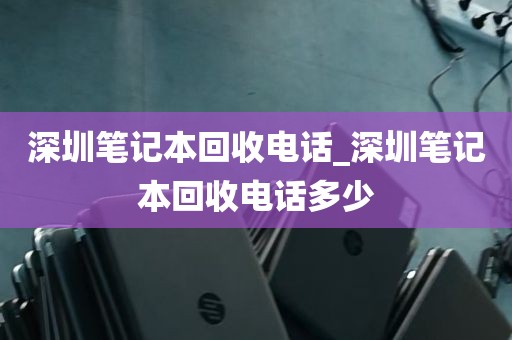 深圳笔记本回收电话_深圳笔记本回收电话多少