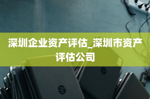 深圳企业资产评估_深圳市资产评估公司