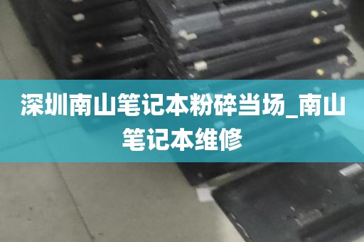 深圳南山笔记本粉碎当场_南山笔记本维修