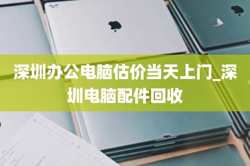 深圳办公电脑估价当天上门_深圳电脑配件回收