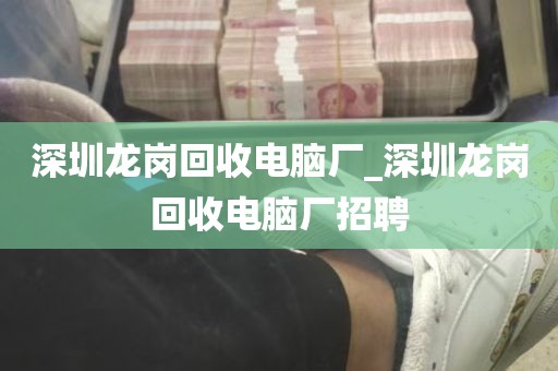 深圳龙岗回收电脑厂_深圳龙岗回收电脑厂招聘