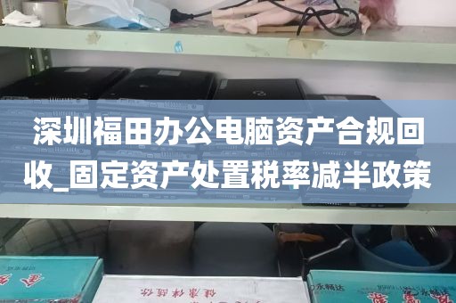 深圳福田办公电脑资产合规回收_固定资产处置税率减半政策