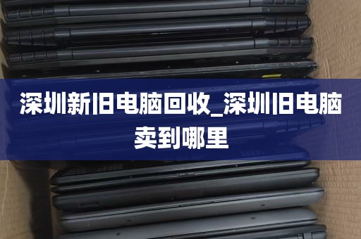 深圳新旧电脑回收_深圳旧电脑卖到哪里