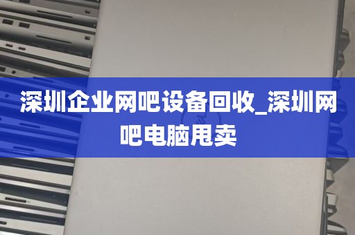 深圳企业网吧设备回收_深圳网吧电脑甩卖