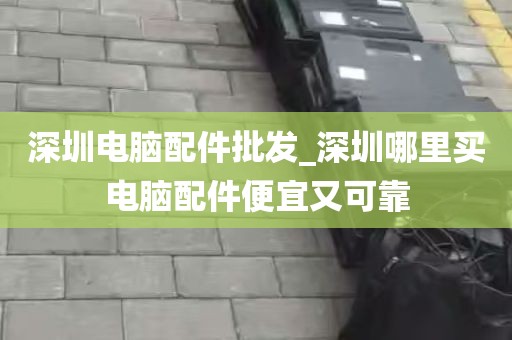 深圳电脑配件批发_深圳哪里买电脑配件便宜又可靠