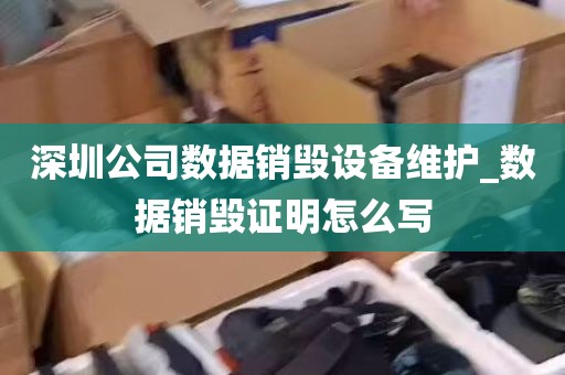深圳公司数据销毁设备维护_数据销毁证明怎么写