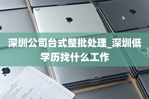 深圳公司台式整批处理_深圳低学历找什么工作