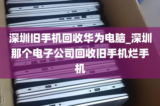 深圳旧手机回收华为电脑_深圳那个电子公司回收旧手机烂手机