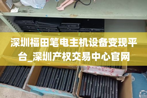 深圳福田笔电主机设备变现平台_深圳产权交易中心官网