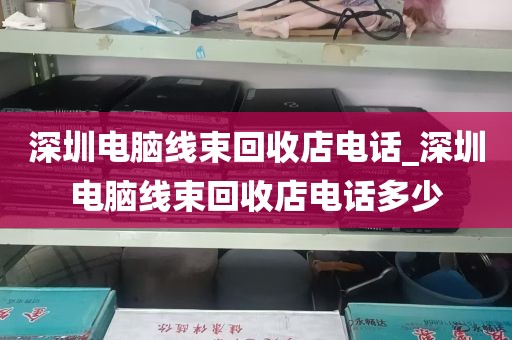 深圳电脑线束回收店电话_深圳电脑线束回收店电话多少