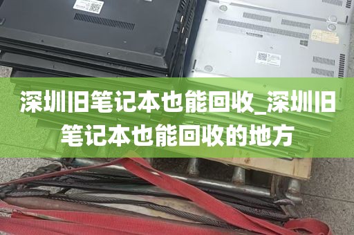 深圳旧笔记本也能回收_深圳旧笔记本也能回收的地方