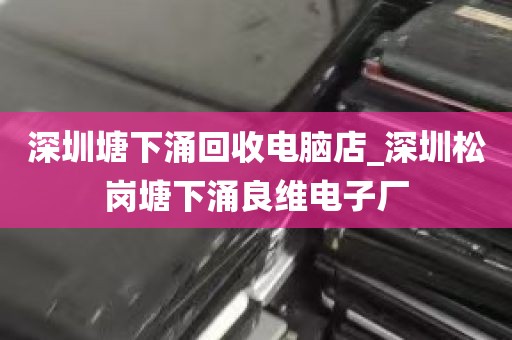 深圳塘下涌回收电脑店_深圳松岗塘下涌良维电子厂