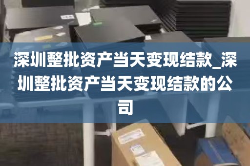 深圳整批资产当天变现结款_深圳整批资产当天变现结款的公司