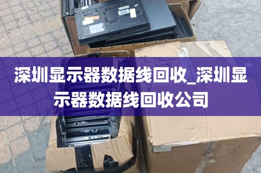 深圳显示器数据线回收_深圳显示器数据线回收公司