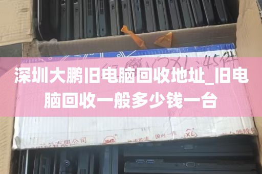 深圳大鹏旧电脑回收地址_旧电脑回收一般多少钱一台