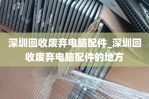 深圳回收废弃电脑配件_深圳回收废弃电脑配件的地方