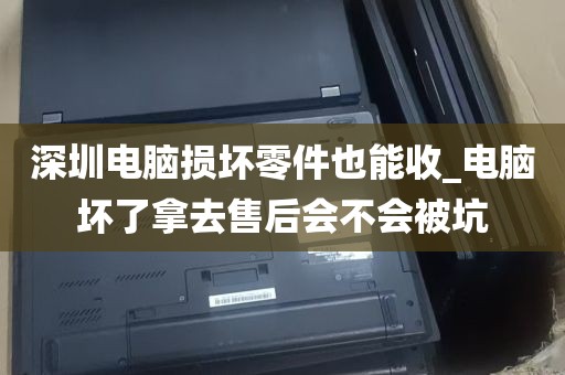深圳电脑损坏零件也能收_电脑坏了拿去售后会不会被坑