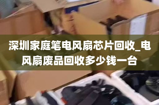 深圳家庭笔电风扇芯片回收_电风扇废品回收多少钱一台