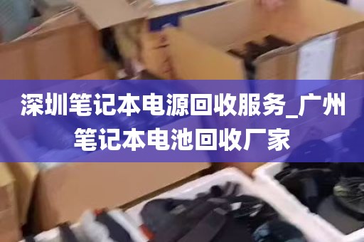 深圳笔记本电源回收服务_广州笔记本电池回收厂家