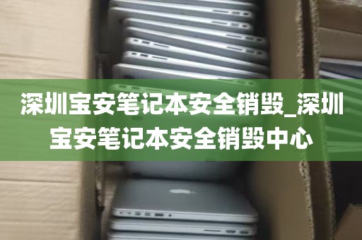深圳宝安笔记本安全销毁_深圳宝安笔记本安全销毁中心