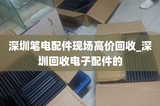 深圳笔电配件现场高价回收_深圳回收电子配件的