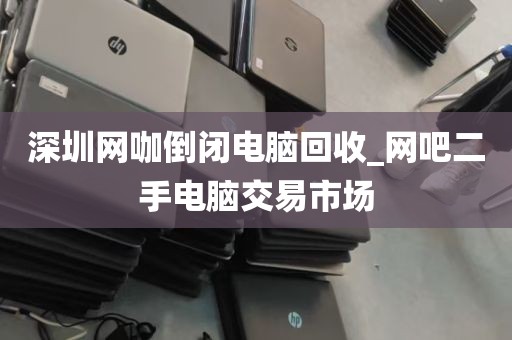 深圳网咖倒闭电脑回收_网吧二手电脑交易市场