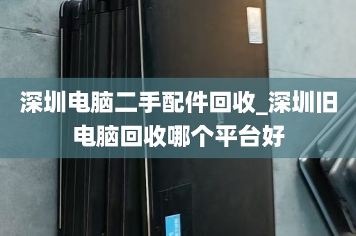 深圳电脑二手配件回收_深圳旧电脑回收哪个平台好