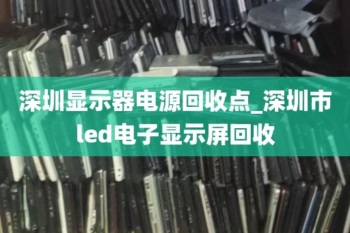 深圳显示器电源回收点_深圳市led电子显示屏回收