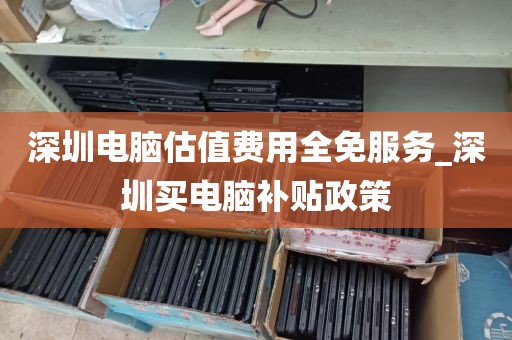 深圳电脑估值费用全免服务_深圳买电脑补贴政策
