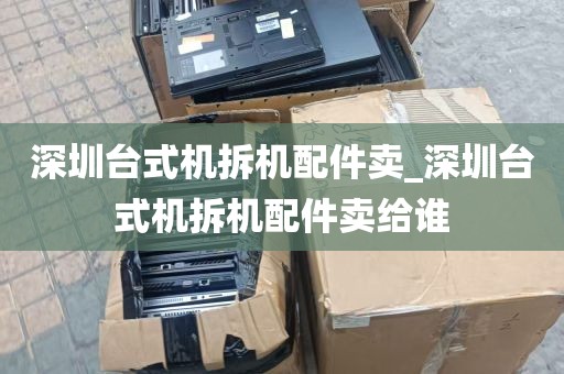 深圳台式机拆机配件卖_深圳台式机拆机配件卖给谁