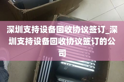 深圳支持设备回收协议签订_深圳支持设备回收协议签订的公司